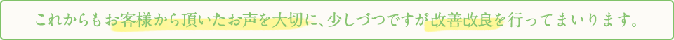 これからもお客様から頂いたお声を大切に、少しづつですが改善改良を行ってまいります。