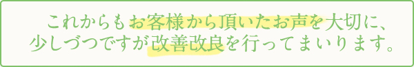 これからもお客様から頂いたお声を大切に、少しづつですが改善改良を行ってまいります。